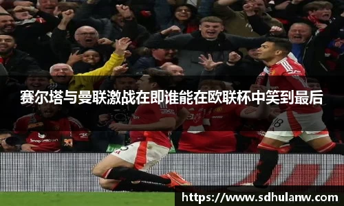 赛尔塔与曼联激战在即谁能在欧联杯中笑到最后